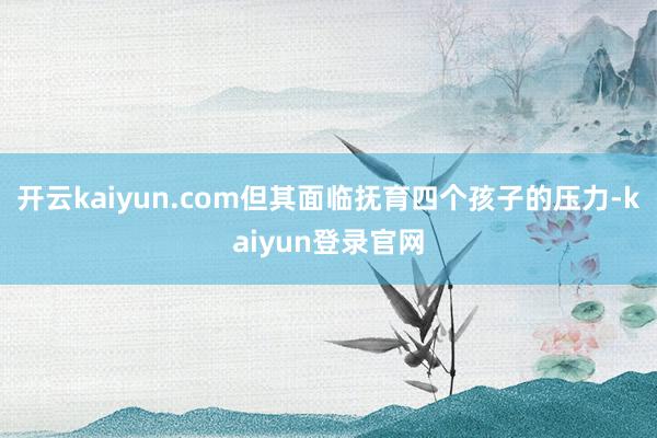 开云kaiyun.com但其面临抚育四个孩子的压力-kaiyun登录官网