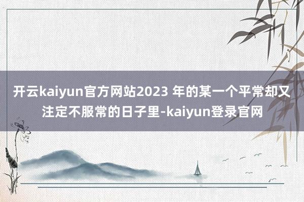 开云kaiyun官方网站2023 年的某一个平常却又注定不服常的日子里-kaiyun登录官网