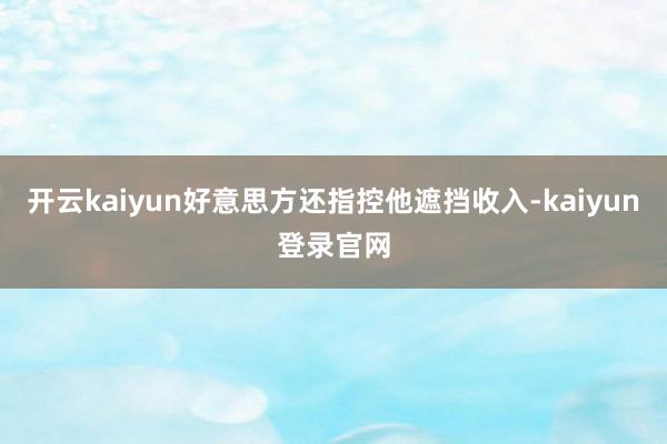 开云kaiyun好意思方还指控他遮挡收入-kaiyun登录官网