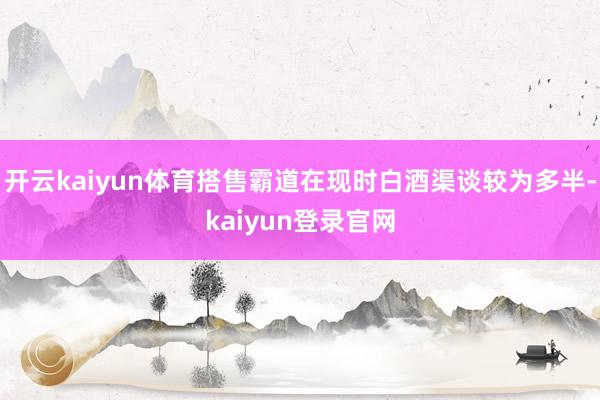 开云kaiyun体育搭售霸道在现时白酒渠谈较为多半-kaiyun登录官网