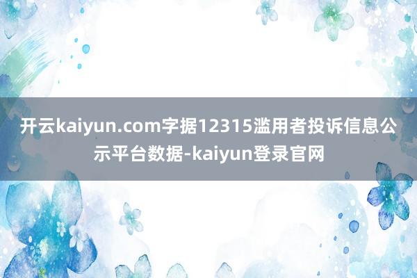 开云kaiyun.com字据12315滥用者投诉信息公示平台数据-kaiyun登录官网