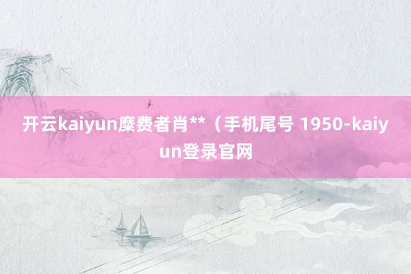 开云kaiyun糜费者肖**（手机尾号 1950-kaiyun登录官网