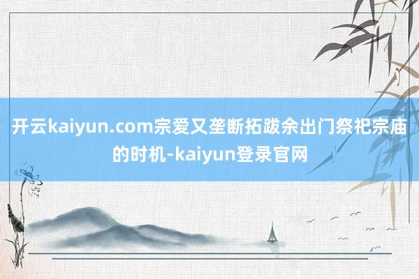 开云kaiyun.com宗爱又垄断拓跋余出门祭祀宗庙的时机-kaiyun登录官网