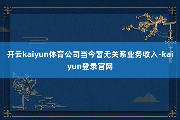 开云kaiyun体育公司当今暂无关系业务收入-kaiyun登录官网