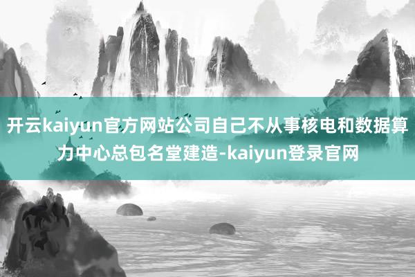 开云kaiyun官方网站公司自己不从事核电和数据算力中心总包名堂建造-kaiyun登录官网