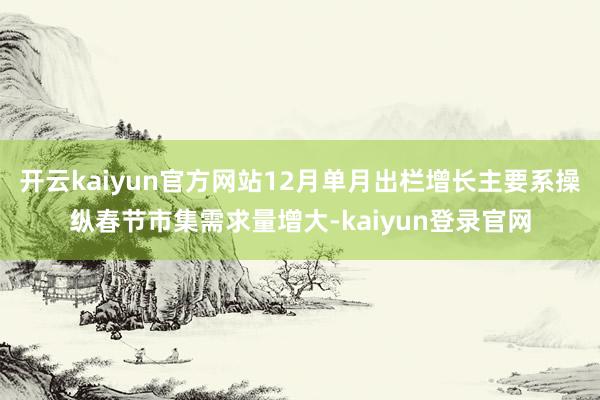 开云kaiyun官方网站12月单月出栏增长主要系操纵春节市集需求量增大-kaiyun登录官网