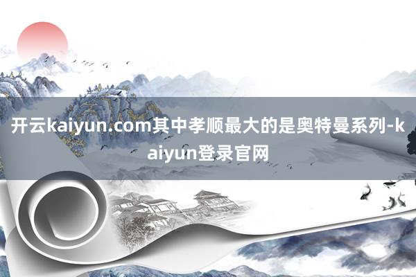 开云kaiyun.com其中孝顺最大的是奥特曼系列-kaiyun登录官网