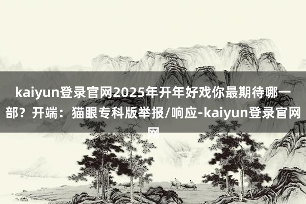 kaiyun登录官网2025年开年好戏你最期待哪一部？开端：猫眼专科版举报/响应-kaiyun登录官网