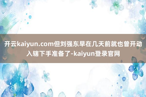 开云kaiyun.com但刘强东早在几天前就也曾开动入辖下手准备了-kaiyun登录官网