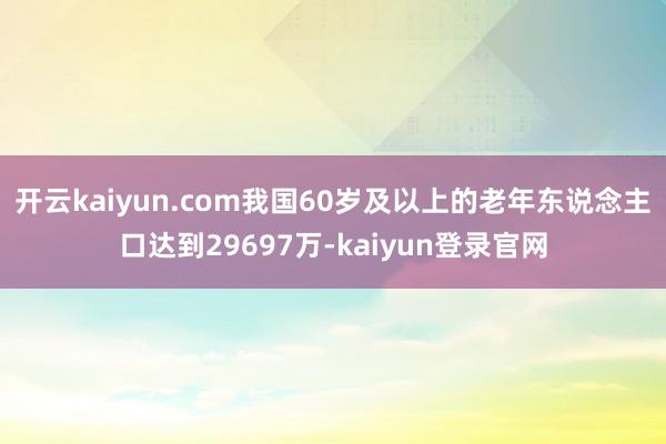 开云kaiyun.com我国60岁及以上的老年东说念主口达到29697万-kaiyun登录官网