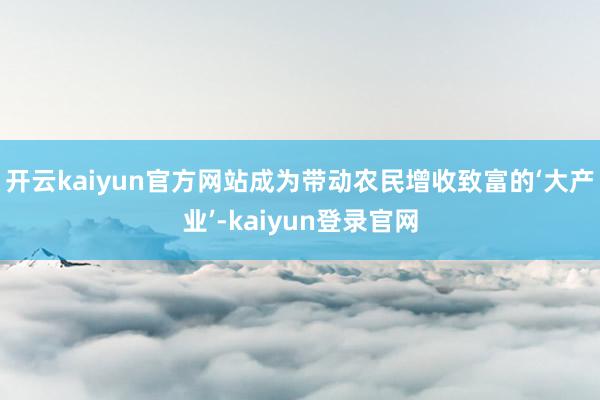 开云kaiyun官方网站成为带动农民增收致富的‘大产业’-kaiyun登录官网