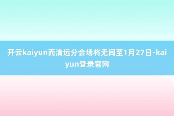 开云kaiyun而清远分会场将无间至1月27日-kaiyun登录官网