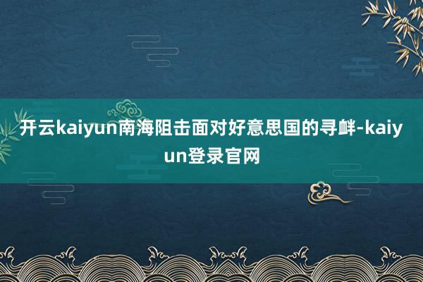 开云kaiyun南海阻击面对好意思国的寻衅-kaiyun登录官网