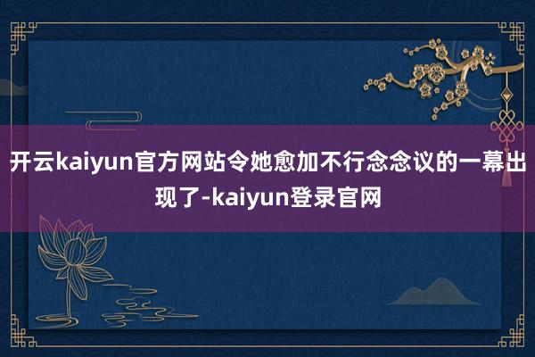 开云kaiyun官方网站令她愈加不行念念议的一幕出现了-kaiyun登录官网