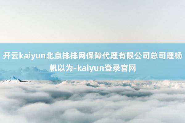 开云kaiyun北京排排网保障代理有限公司总司理杨帆以为-kaiyun登录官网