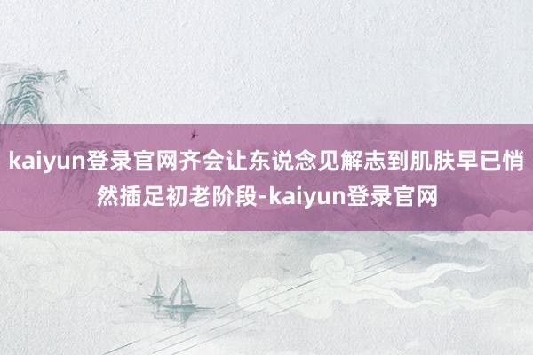 kaiyun登录官网齐会让东说念见解志到肌肤早已悄然插足初老阶段-kaiyun登录官网