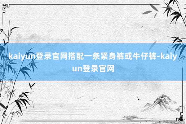 kaiyun登录官网搭配一条紧身裤或牛仔裤-kaiyun登录官网