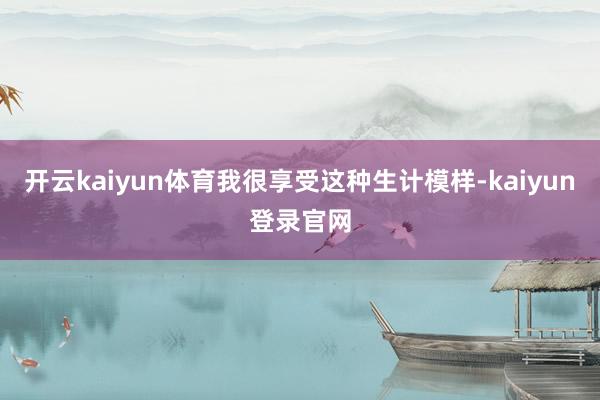 开云kaiyun体育我很享受这种生计模样-kaiyun登录官网