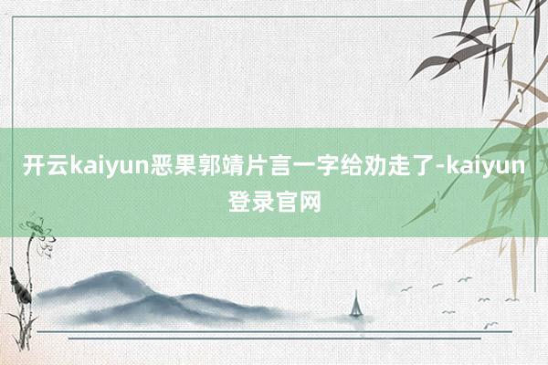 开云kaiyun恶果郭靖片言一字给劝走了-kaiyun登录官网