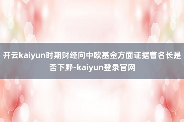 开云kaiyun时期财经向中欧基金方面证据曹名长是否下野-kaiyun登录官网