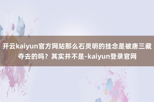 开云kaiyun官方网站那么石灵明的挂念是被唐三藏夺去的吗？其实并不是-kaiyun登录官网