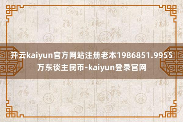 开云kaiyun官方网站注册老本1986851.9955万东谈主民币-kaiyun登录官网