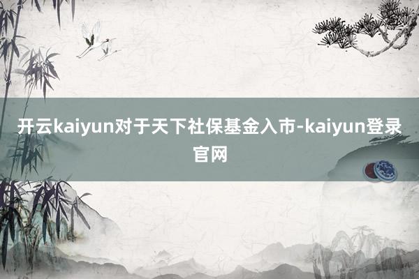 开云kaiyun对于天下社保基金入市-kaiyun登录官网