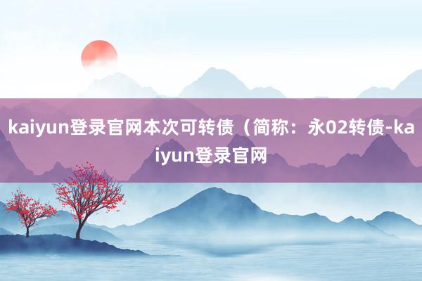 kaiyun登录官网本次可转债（简称：永02转债-kaiyun登录官网