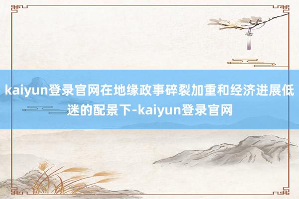 kaiyun登录官网在地缘政事碎裂加重和经济进展低迷的配景下-kaiyun登录官网