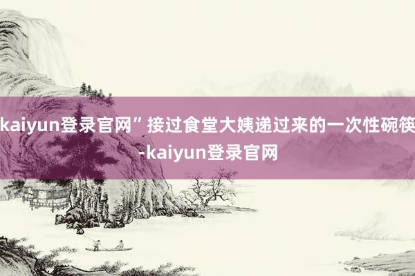 kaiyun登录官网”接过食堂大姨递过来的一次性碗筷-kaiyun登录官网