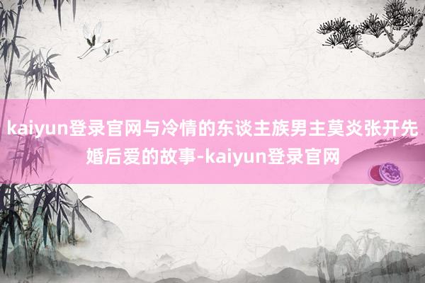 kaiyun登录官网与冷情的东谈主族男主莫炎张开先婚后爱的故事-kaiyun登录官网