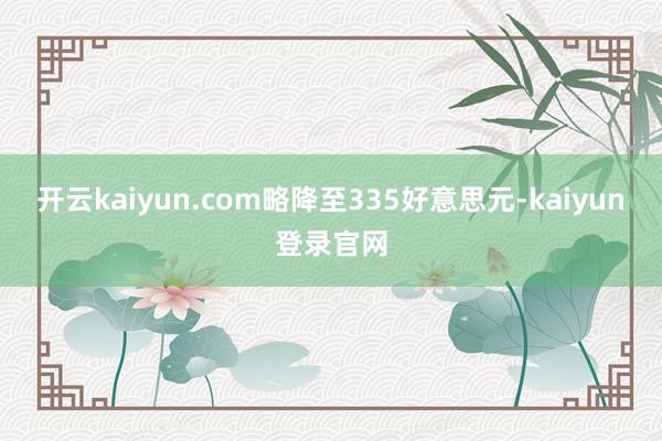 开云kaiyun.com略降至335好意思元-kaiyun登录官网