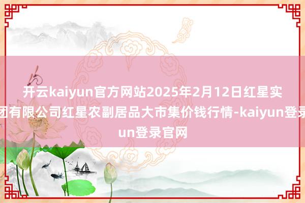 开云kaiyun官方网站2025年2月12日红星实业集团有限公司红星农副居品大市集价钱行情-kaiyun登录官网