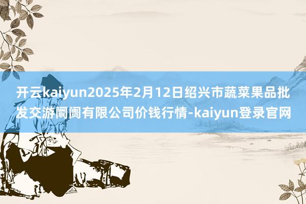 开云kaiyun2025年2月12日绍兴市蔬菜果品批发交游阛阓有限公司价钱行情-kaiyun登录官网