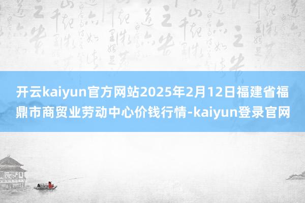 开云kaiyun官方网站2025年2月12日福建省福鼎市商贸业劳动中心价钱行情-kaiyun登录官网