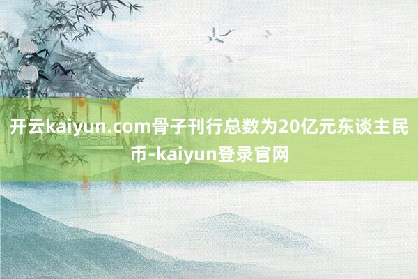 开云kaiyun.com骨子刊行总数为20亿元东谈主民币-kaiyun登录官网